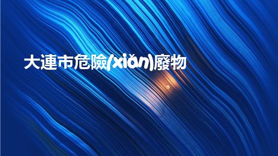 大連市危險(xiǎn)廢物：隱藏的威脅，我們能否化解？